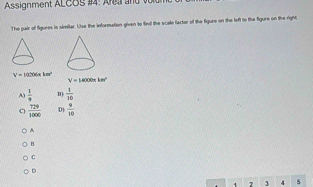 Assignment ALCOS #4: Area and volul
The pair of figures is similar. Use the information given to find the scale factor of the figure on the left to the figure on the right.
V=10206π km^3
V=14000π km^3
A)  1/9  B)  1/10 
C)  729/1000  D)  9/10 
A
B
C
D
1 2 3 4 5