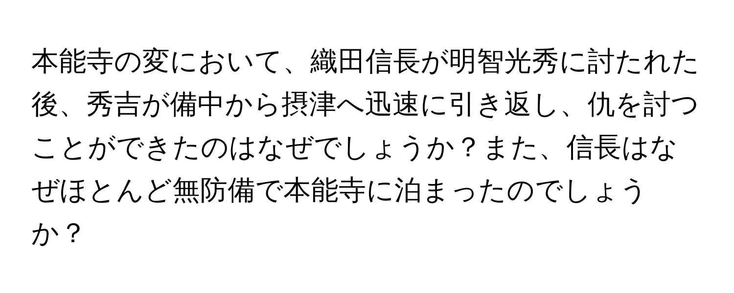 本能寺の変において、織田信長が明智光秀に討たれた後、秀吉が備中から摂津へ迅速に引き返し、仇を討つことができたのはなぜでしょうか？また、信長はなぜほとんど無防備で本能寺に泊まったのでしょうか？