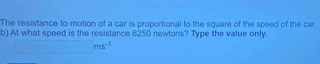 The resistance to motion of a car is proportional to the square of the speed of the car. 
b) At what speed is the resistance 6250 newtons? Type the value only.
□ ms^(-1)