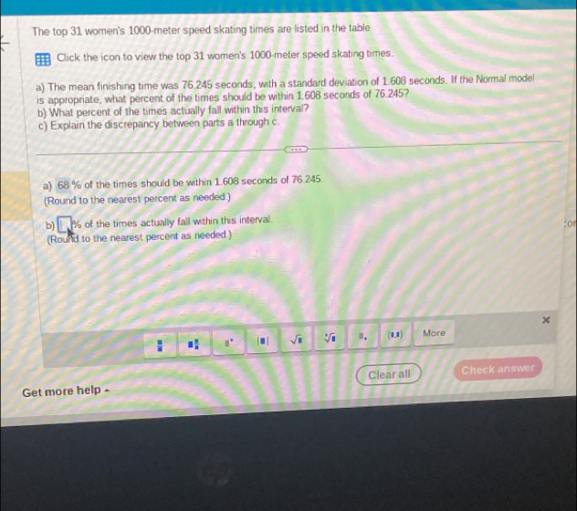 The top 31 women's 1000-meter speed skating times are listed in the table 
€ Click the icon to view the top 31 women's 1000-meter speed skating times. 
a) The mean finishing time was 76.245 seconds, with a standard deviation of 1.608 seconds. If the Normal model 
is appropriate, what percent of the times should be within 1.608 seconds of 76.245? 
b) What percent of the times actually fall within this interval? 
c) Explain the discrepancy between parts a through c. 
a) 68 % of the times should be within 1.608 seconds of 76.245. 
(Round to the nearest percent as needed.) 
b) _ % of the times actually fall within this interval. 
:or 
(Round to the nearest percent as needed.)
 □ /□   □  □ /□   □° |□ | sqrt(□ ) sqrt[3](□ ) ". (1,1) More 
Get more help - Clear all Check answer