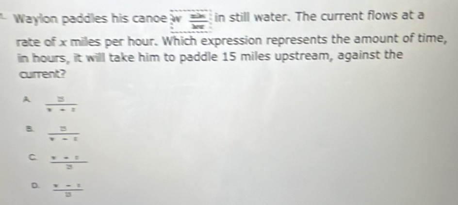 Waylon paddles his canoe w  zh/kπ   in still water. The current flows at a
rate of x miles per hour. Which expression represents the amount of time,
in hours, it will take him to paddle 15 miles upstream, against the
current?
A  3/v+1 
B.  3/v-1 
C.  (x+1)/3 
D.  (x-1)/13 