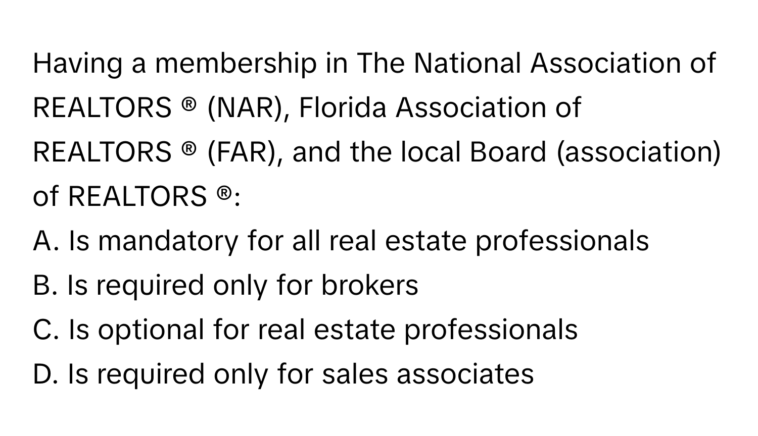 Having a membership in The National Association of REALTORS ® (NAR), Florida Association of REALTORS ® (FAR), and the local Board (association) of REALTORS ®:

A. Is mandatory for all real estate professionals
B. Is required only for brokers
C. Is optional for real estate professionals
D. Is required only for sales associates