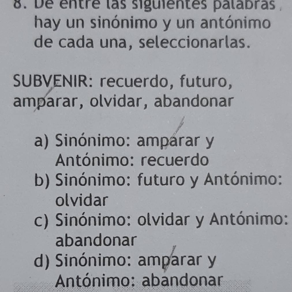 De entré las siguientes palabras ,
hay un sinónimo y un antónimo
de cada una, seleccionarlas.
SUBVENIR: recuerdo, futuro,
amparar, olvidar, abandonar
a) Sinónimo: amparar y
Antónimo: recuerdo
b) Sinónimo: futuro y Antónimo:
olvidar
c) Sinónimo: olvidar y Antónimo:
abandonar
d) Sinónimo: amparar y
Antónimo: abandonar