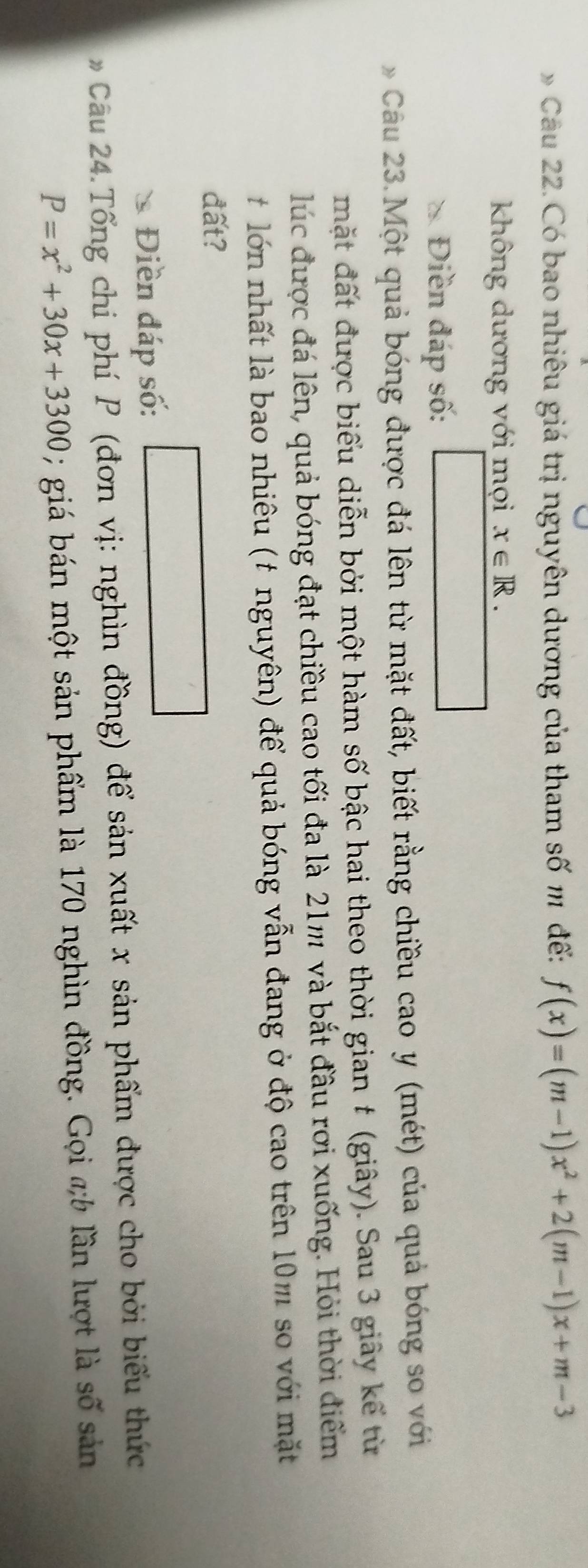 Có bao nhiêu giá trị nguyên dương của tham số m đế: f(x)=(m-1)x^2+2(m-1)x+m-3
không dương với mọi x∈ R. 
Điền đáp số:
Câu 23. Một quả bóng được đá lên từ mặt đất, biết rằng chiều cao y (mét) của quả bóng so với
mặt đất được biểu diễn bởi một hàm số bậc hai theo thời gian # (giây). Sau 3 giây kể từ
lúc được đá lên, quả bóng đạt chiều cao tối đa là 21m và bắt đầu rơi xuống. Hỏi thời điểm
lớn nhất là bao nhiêu (t nguyên) để quả bóng vẫn đang ở độ cao trên 10m so với mặt
đất?
Điền đáp số:
Câu 24. Tổng chi phí P (đơn vị: nghìn đồng) để sản xuất x sản phẩm được cho bởi biểu thức
P=x^2+30x+3300; giá bán một sản phẩm là 170 nghìn đồng. Gọi ab lần lượt là số sản