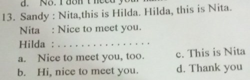 No. I dont heedy
13. Sandy : Nita,this is Hilda. Hilda, this is Nita.
Nita : Nice to meet you.
Hilda :_
a. Nice to meet you, too. c. This is Nita
b. Hi, nice to meet you. d. Thank you