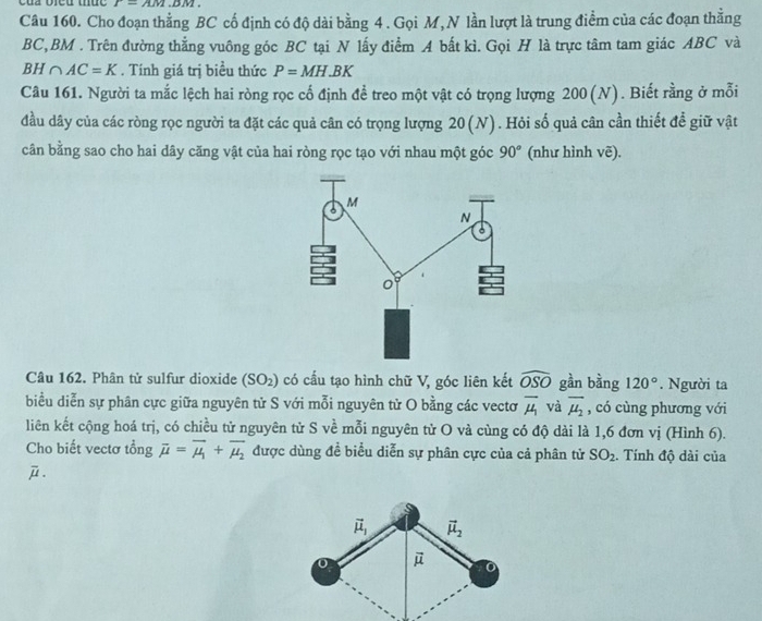 của viều thức r=AM.BM.
Câu 160. Cho đoạn thẳng BC cố định có độ dài bằng 4 . Gọi M, N lần lượt là trung điểm của các đoạn thằng
BC,BM . Trên đường thẳng vuông góc BC tại N lấy điểm A bất kì. Gọi H là trực tâm tam giác ABC và
BH∩ AC=K. Tính giá trị biều thức P=MH.BK
Câu 161. Người ta mắc lệch hai ròng rọc cổ định để treo một vật có trọng lượng 200 (. v ). Biết rằng ở mỗi
đầu dây của các ròng rọc người ta đặt các quả cân có trọng lượng 20 (N). Hỏi số quả cân cần thiết để giữ vật
cân bằng sao cho hai dây căng vật của hai ròng rọc tạo với nhau một góc 90° (như hình vẽ).
Câu 162. Phân tử sulfur dioxide (SO_2) có cấu tạo hình chữ V, góc liên kết widehat OSO gần bằng 120°. Người ta
biểu diễn sự phân cực giữa nguyên tử S với mỗi nguyên tử O bằng các vectơ overline mu _1 và vector mu _2 , có cùng phương với
liên kết cộng hoá trị, có chiều tử nguyên tử S về mỗi nguyên tử O và cùng có độ dài là 1,6 đơn vị (Hình 6).
Cho biết vectơ tổng vector mu =vector mu _1+vector mu _2 được dùng đề biểu diễn sự phân cực của cả phân tử SO_2. Tính độ dài của
ū.