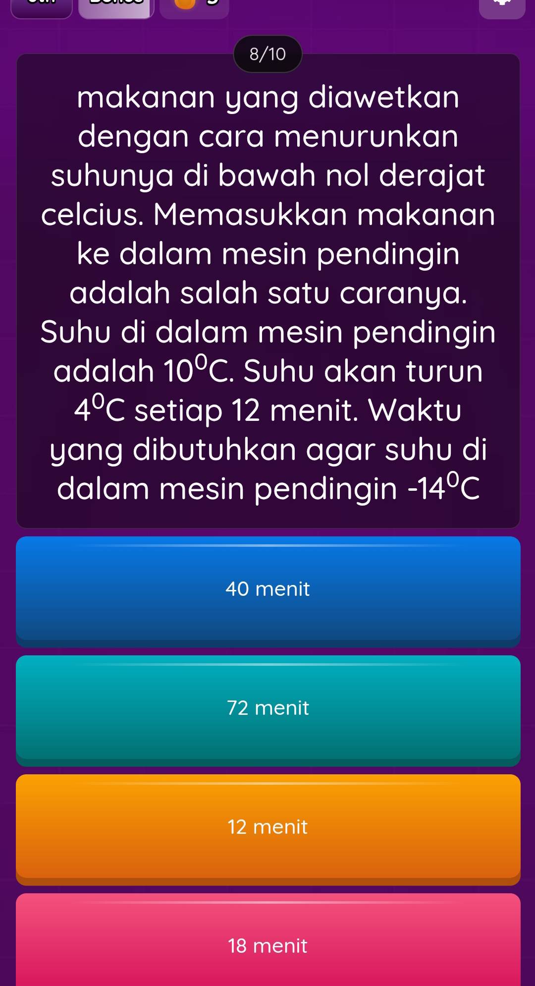 8/10
makanan yang diawetkan
dengan cara menurunkan
suhunya di bawah nol derajat
celcius. Memasukkan makanan
ke dalam mesin pendingin
adalah salah satu caranya.
Suhu di dalam mesin pendingin
adalah 10°C. Suhu akan turun
4°C setiap 12 menit. Waktu
yang dibutuhkan agar suhu di
dalam mesin pendingin -14°C
40 menit
72 menit
12 menit
18 menit