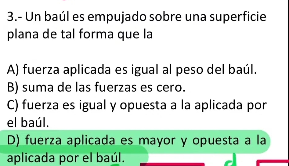 3.- Un baúl es empujado sobre una superficie
plana de tal forma que la
A) fuerza aplicada es igual al peso del baúl.
B) suma de las fuerzas es cero.
C) fuerza es igual y opuesta a la aplicada por
el baúl.
D) fuerza aplicada es mayor y opuesta a la
aplicada por el baúl.