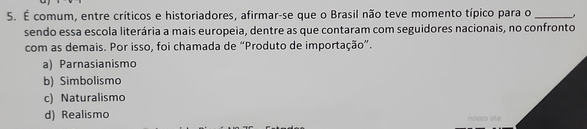 É comum, entre críticos e historiadores, afirmar-se que o Brasil não teve momento típico para o_
J
sendo essa escola literária a mais europeia, dentre as que contaram com seguidores nacionais, no confronto
com as demais. Por isso, foi chamada de “Produto de importação”.
a) Parnasianismo
b) Simbolismo
c) Naturalismo
d) Realismo
nosso site