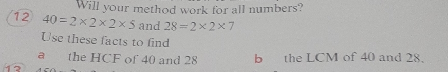 Will your method work for all numbers? 
12 40=2* 2* 2* 5 and 28=2* 2* 7
Use these facts to find 
a the HCF of 40 and 28 b the LCM of 40 and 28. 
12