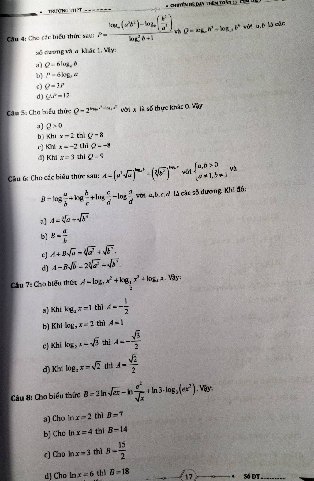 TRườNG THPT * Chuyên đề dạy thêm toán 11- CTM 20
Câu 4: Cho các biểu thức sau: P=frac log _a(a^3b^2)-log _a( b^3/a^2 )(log _a)^2b+1 và Q=log _ab^3+log _a^2b^6 với a,b là các
số dương và a khác 1. Vậy:
a) Q=6log _ab
b) P=6log _ba
c) Q=3P
d) Q.P=12
Câu 5: Cho biểu thức Q=2^(log _16)x^4+log _2x^2 với x là số thực khác 0. Vậy
a) Q>0
b) Khi x=2 thì Q=8
c) Khi x=-2 thì Q=-8
d) Khi x=3 thì Q=9
Câu 6: Cho các biểu thức sau: A=(a^3sqrt(a))^log _ab+(sqrt[3](b^2))^log _ba với beginarrayl a,b>0 a!= 1,b!= 1endarray. và
B=log  a/b +log  b/c +log  c/d -log  a/d  với a,b,c,d là các số dương. Khi đó:
a) A=sqrt[3](a)+sqrt(b^4)
b) B= a/b 
c) A+Bsqrt(a)=sqrt[3](a^2)+sqrt(b^7).
d) A-Bsqrt(b)=2sqrt[3](a^2)+sqrt(b^7).
Câu 7: Cho biểu thức A=log _2x^2+log _ 1/2 x^3+log _4x. Vậy:
a) Khi log _2x=1 thì A=- 1/2 
b) Khi log _2x=2 thì A=1
c) Khi log _2x=sqrt(3) thì A=- sqrt(3)/2 
d) Khi log _2x=sqrt(2) thì A= sqrt(2)/2 
Câu 8: Cho biểu thức B=2ln sqrt(ex)-ln  e^2/sqrt(x) +ln 3· log _3(ex^2). Vậy:
a) Cho ln x=2 thì B=7
b) Cho ln x=4 thì B=14
c) Cho ln x=3 thì B= 15/2 
d) Cho ln x=6 thì B=18
17 Số ĐT