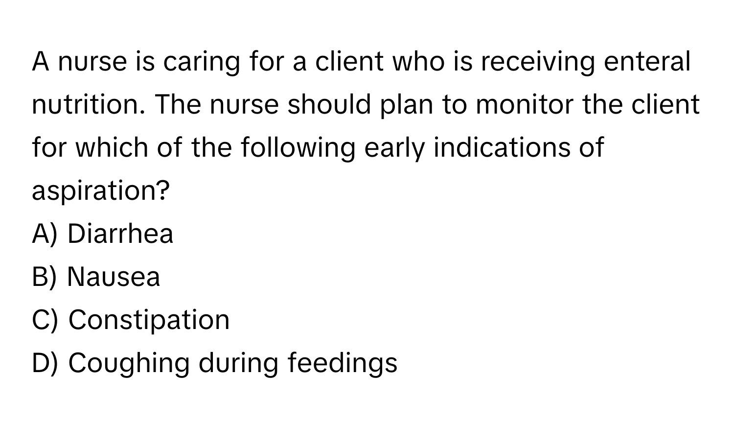 A nurse is caring for a client who is receiving enteral nutrition. The nurse should plan to monitor the client for which of the following early indications of aspiration?

A) Diarrhea 
B) Nausea 
C) Constipation 
D) Coughing during feedings