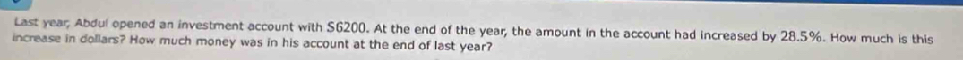 Last year; Abdul opened an investment account with $6200. At the end of the year; the amount in the account had increased by 28.5%. How much is this 
increase in dollars? How much money was in his account at the end of last year?