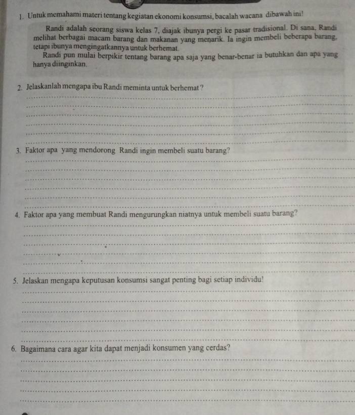 Untuk memahami materi tentang kegiatan ekonomi konsumsi, bacalah wacana dibawah ini! 
Randi adalah seorang siswa kelas 7, diajak ibunya pergi ke pasar tradisional. Di sana, Randi 
melihat berbagai macam barang dan makanan yang menarik. Ia ingin membeli beberapa barang, 
tetapi ibunya mengingatkannya untuk berhemat. 
Randi pun mulai berpikir tentang barang apa saja yang benar-benar ia butuhkan dan apa yang 
hanya diinginkan. 
_ 
2. Jelaskanlah mengapa ibu Randi meminta untuk berhemat ? 
_ 
_ 
_ 
_ 
_ 
_ 
3. Faktor apa yang mendorong Randi ingin membeli suatu barang? 
_ 
_ 
_ 
_ 
_ 
_ 
4. Faktor apa yang membuat Randi mengurungkan niatnya untuk membeli suatu barang? 
_ 
_ 
_ 
_ 
_ 
5. Jelaskan mengapa keputusan konsumsi sangat penting bagi setiap individu! 
_ 
_ 
_ 
_ 
_ 
_ 
6. Bagaimana cara agar kita dapat menjadi konsumen yang cerdas? 
_ 
_ 
_ 
_ 
_