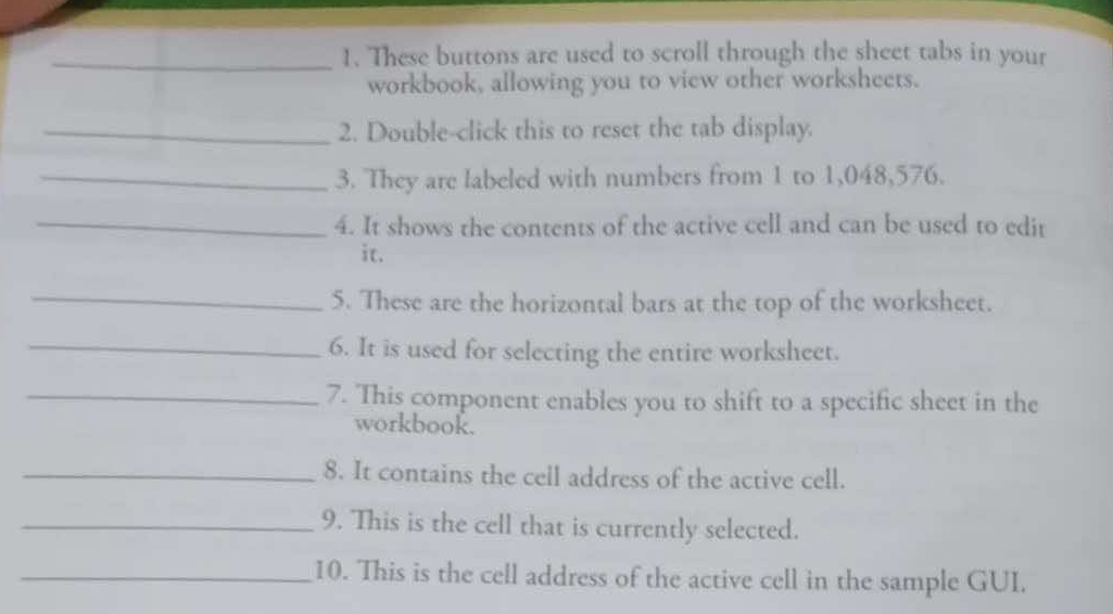 These buttons are used to scroll through the sheet tabs in your 
workbook, allowing you to view other worksheets. 
_2. Double-click this to reset the tab display. 
_3. They are labeled with numbers from 1 to 1,048,576. 
_ 
4. It shows the contents of the active cell and can be used to edit 
it. 
_ 
5. These are the horizontal bars at the top of the worksheet. 
_6. It is used for selecting the entire worksheet. 
_7. This component enables you to shift to a specific sheet in the 
workbook. 
_8. It contains the cell address of the active cell. 
_9. This is the cell that is currently selected. 
_10. This is the cell address of the active cell in the sample GUI.