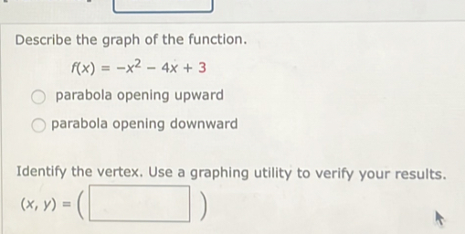 Describe the graph of the function.
f(x)=-x^2-4x+3
parabola opening upward
parabola opening downward
Identify the vertex. Use a graphing utility to verify your results.
(x,y)=(□ )