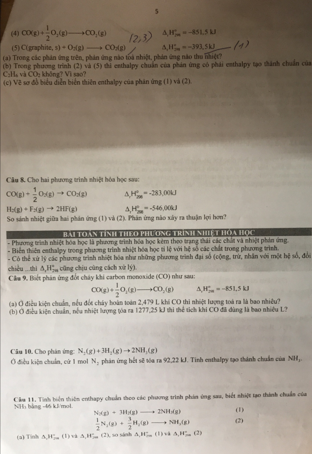 5
(4) CO(g)+ 1/2 O_2(g)to CO_2(g)
△ H_(298)°=-851,5kJ
(5) C(graphite, s) )+O_2(g)_  to CO_2(g) △, H_(298)°=-393,5kJ
(a) Trong các phản ứng trên, phản ứng nào toả nhiệt, phản ứng nào thu nhiệt?
(b) Trong phương trình (2) và (5) thì enthalpy chuẩn của phản ứng có phải enthalpy tạo thành chuẩn của
C_2H_6 và CO_2 không? Vì sao?
(c) Về sơ đồ biểu diễn biến thiên enthalpy của phản ứng (1) và (2).
Câu 8. Cho hai phương trình nhiệt hóa học sau:
CO(g)+ 1/2 O_2(g)to CO_2(g)
^ H_(298)°=-283,00kJ
H_2(g)+F_2(g)to 2HF(g)
^ H_(298)°=-546,00kJ
So sánh nhiệt giữa hai phản ứng (1) và (2). Phản ứng nào xảy ra thuận lợi hơn?
BàI TOáN TÍNH THEO PHƯơNG TRÌNH NHIỆT HÓA HọC
- Phương trình nhiệt hóa học là phương trình hóa học kèm theo trạng thái các chất và nhiệt phản ứng.
- Biến thiên enthalpy trong phương trình nhiệt hóa học ti lhat e với hệ số các chất trong phương trình.
- Có thể xử lý các phương trình nhiệt hóa như những phương trình đại số (cộng, trừ, nhân với một hệ số, đồi
chiều ...thì △ _rH_(298)^o cũng chịu cùng cách xử lý).
Câu 9. Biết phản ứng đốt cháy khí carbon monoxide (CO) như sau:
CO(g)+ 1/2 O_2(g)to CO_2(g) D H_(298)°=-851,5kJ
(a) Ở điều kiện chuẩn, nếu đốt cháy hoàn toàn 2,479 L khí CO thì nhiệt lượng toả ra là bao nhiêu?
(b) Ở điều kiện chuẩn, nếu nhiệt lượng tỏa ra 1277,25 kJ thì thể tích khí CO đã dùng là bao nhiêu L?
Câu 10. Cho phản ứng: N_2(g)+3H_2(g)to 2NH_3(g)
Ở điều kiện chuẩn, cứ 1 mol N_2 phản ứng hết sẽ tỏa ra 92,22 kJ. Tính enthalpy tạo thành chuẩn của NH_3.
Câu 11. Tinh biến thiên enthapy chuẩn theo các phương trình phản ứng sau, biết nhiệt tạo thành chuẩn của
NH₃ bằng -46 kJ/mol.
N_2(g)+3H_2(g)to 2NH_3(g)
(1)
 1/2 N_2(g)+ 3/2 H_2(g)to NH_3(g)
(2)
(a) Tinh △ _rH_(298)° (1) và △ _rH_(298)^o (2), so sánh △ _rH_(298)^o(1)v_d^((lambda)△ _r)H_(298)^o(2)