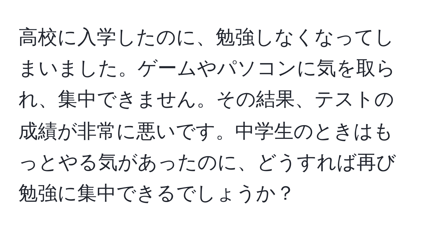 高校に入学したのに、勉強しなくなってしまいました。ゲームやパソコンに気を取られ、集中できません。その結果、テストの成績が非常に悪いです。中学生のときはもっとやる気があったのに、どうすれば再び勉強に集中できるでしょうか？