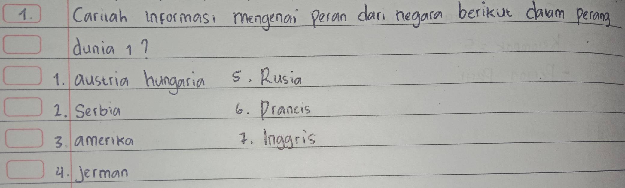 Cariah informas, mengenai Peran car; negara berikut caam perang
dunia 1?
1. austria hungaria 5. Rusia
2. Serbia 6. Prancis
3. amerika 4. Inggris
4. Jerman