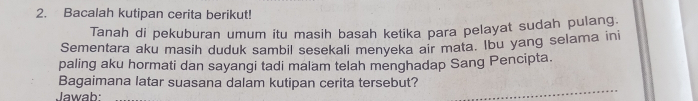 Bacalah kutipan cerita berikut! 
Tanah di pekuburan umum itu masih basah ketika para pelayat sudah pulang. 
Sementara aku masih duduk sambil sesekali menyeka air mata. Ibu yang selama ini 
paling aku hormati dan sayangi tadi malam telah menghadap Sang Pencipta. 
Bagaimana latar suasana dalam kutipan cerita tersebut? 
Jawab: