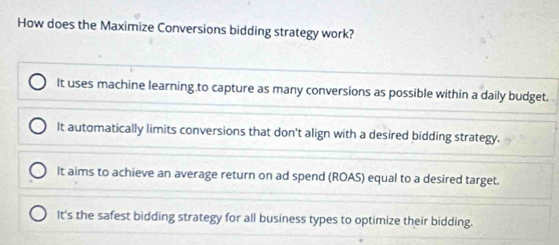 How does the Maximize Conversions bidding strategy work?
It uses machine learning to capture as many conversions as possible within a daily budget.
It automatically limits conversions that don't align with a desired bidding strategy.
It aims to achieve an average return on ad spend (ROAS) equal to a desired target.
It's the safest bidding strategy for all business types to optimize their bidding.