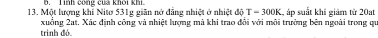 Tinh cong cua khoi khi. 
13. Một lượng khí Nitơ 531g giãn nở đăng nhiệt ở nhiệt độ T=300K , áp suất khí giảm từ 20at 
xuống 2at. Xác định công và nhiệt lượng mà khí trao đồi với môi trường bên ngoài trong qu 
trình đó.