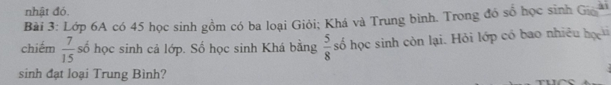 nhật đó. 
Bải 3: Lớp 6A có 45 học sinh gồm có ba loại Giỏi; Khá và Trung bình. Trong đó sổ học sinh Gia 
chiếm  7/15  số học sinh cả lớp. Số học sinh Khá bằng  5/8  số học sinh còn lại. Hỏi lớp có bao nhiều họ 
a 
sinh đạt loại Trung Bình?