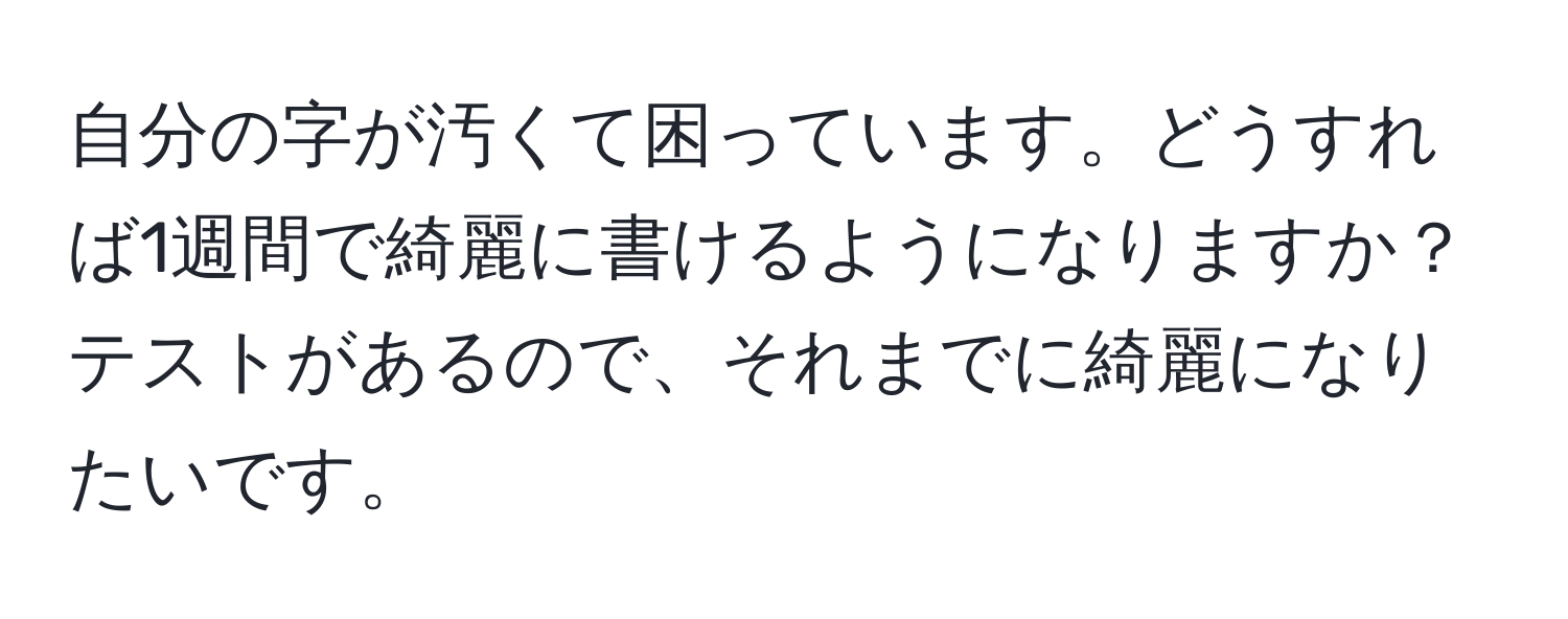 自分の字が汚くて困っています。どうすれば1週間で綺麗に書けるようになりますか？テストがあるので、それまでに綺麗になりたいです。