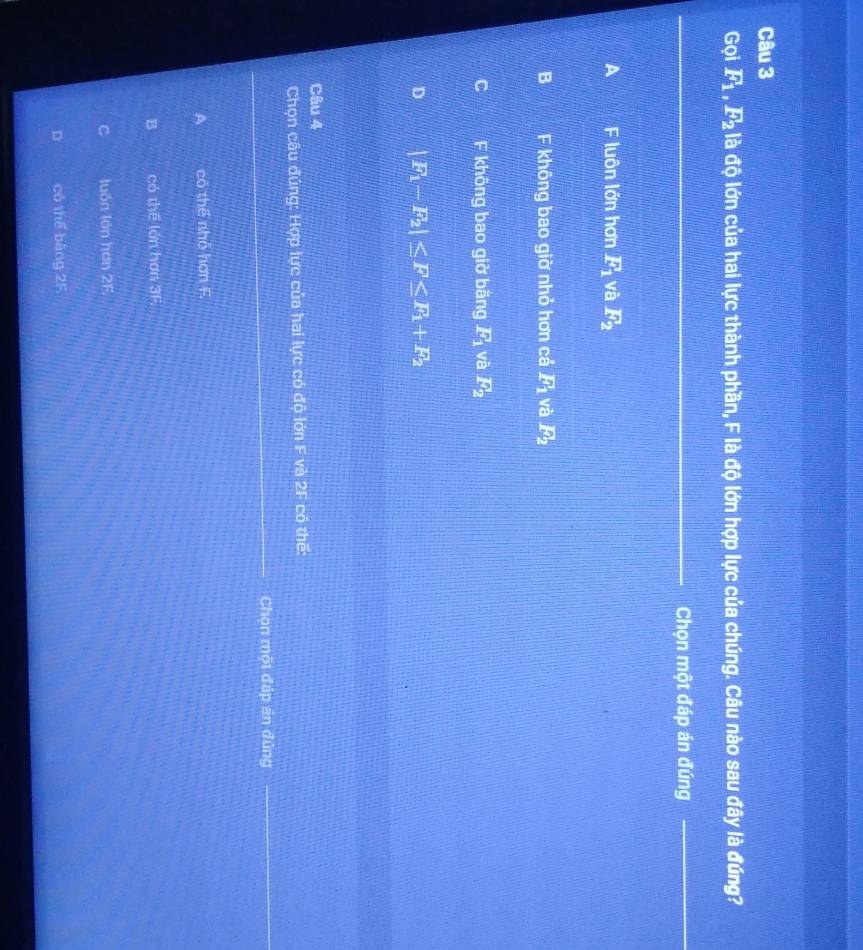 Gọi F_1, F_2 là độ lớn của hai lực thành phần, F là độ lớn hợp lực của chúng. Câu nào sau đây là đúng?
Chọn một đáp án đúng
A luôn lớn hơn F_1 và F_2
B F không bao giờ nhỏ hơn cả F_1 và F_2
F không bao giờ băng F_1 và F_2
D |F_1-F_2|≤ F≤ F_1+F_2
Câu 4
Chọn câu đúng: Hợp lực của hai lực có độ lớn F và 2F có thế:
Chọn một đáp án đủng
A có thể nhỏ hơn F.
B có the lán hơn 
C luón lớn hơn 2F.
D có thể bằng 2F.