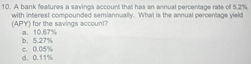 A bank features a savings account that has an annual percentage rate of 5.2%
with interest compounded semiannually. What is the annual percentage yield
(APY) for the savings account?
a、 10.67%
b、 5.27%
c、 0.05%
d、 0.11%