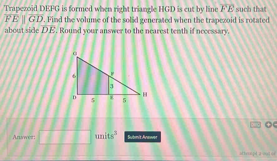 Trapezoid DEFG is formed when right triangle HGD is cut by line overline FE such that
overline FEparallel overline GD. Find the volume of the solid generated when the trapezoid is rotated 
about side overline DE. Round your answer to the nearest tenth if necessary. 
sng 
Answer: □ □ □ units^3 Submit Answer 
attempt 2 out of