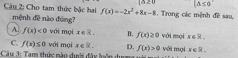 (△ ≥ 0
(△ ≤ 0
Câu 2: Cho tam thức bậc hai f(x)=-2x^2+8x-8. Trong các mệnh đề sau,
mệnh đề nào đúng?
A) f(x)<0</tex> với mọi x∈ R. B. f(x)≥ 0 với mọi x∈ R.
C. f(x)≤ 0 với mọi x∈ R. D. f(x)>0 với mọi x∈ R. 
Câu 3: Tam thức nào dưới đây luôn dượng