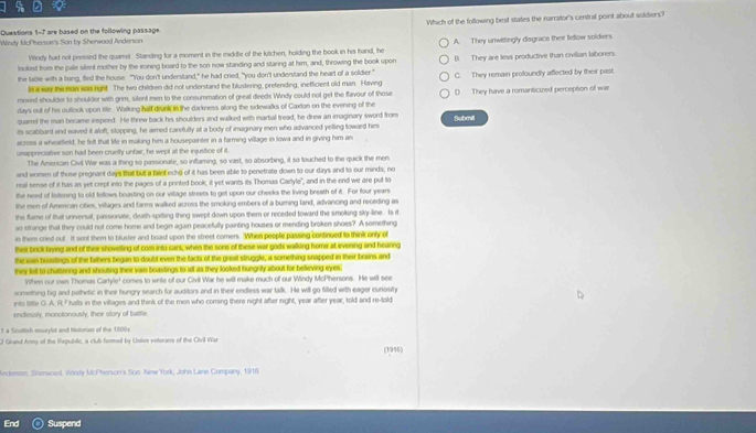 Which of the following best states the narrator's central point about soldiers?
Questions 1-7 are based on the following passage.
Windy MoPhersoe's Son by Sherwood Anderson
Wirey had not pressed the quamel Standing for a moment in the middfe of the kutchen, holding the book in his hand, he A. They unwittingly disgrace their fellow soldiers
looked from the pale silent mother by the ironing board to the son now standing and staring at him, and, throwing the book upon
the table with a bang, fled the house. "You don't understand," he had cried, "you don't understand the heart of a soldier " B. They are less productive than civilian laborers
I a way the man was right. The two children did not understand the blustering, prefending, inefficient old man Having C. They remain profoundly affected by their past;
moved shoulder to shoulder with grm, silent men to the consummation of great deeds Windy could not get the flavour of those
days out of his outtook upon life. Watkung half diunk in the darkness along the sidewalks of Caxton on the evening of the D. They have a romanticued perception of war
quamel the man became inspieed. He threw back his shoulders and walked with marbal tread, he drew an imaginary sword from
its scabbard end waved it aloft, stopping, he aimed carefully at a body of imaginary men who advanced yelling toward him Submil
across a wheatfield, he felt that life in making him a housepainter in a farming village in lowa and in giving him an
urappreciative son had been cruelly unfair, he wept at the injustice of it
The Amercan Civil War was a thing so passionate, so inflaming, so vast, so absorbing, it so touched to the quick the men
and women of those pregnant days that but a faint echo of it has been able to penetrate down to our days and to our minds; no
real sense of it has as yet crept into the pages of a printed book; it yet wants its Thomas Carlyle", and in the end we are put to
the need of lisitering to old fellows boasting on our village streets to gel upon our cheeks the living breath of it. For four years
the men of Amencan cities, villages and farms walked across the smoking embers of a burning land, advancing and receding as
the flame of that univenual, passionate, death-spitting thing swept down upon them or receded toward the smoking sky-line. Is it
so strange that they could not come home and begin again peacefully painting houses or mending broken shoes? A something
in them cried out It sent them to bluster and boast upon the street comers. When people passing continued to think only of
thsi brick baying and of their shovelling of com into cars, when the soes of these war gods walking home at evening and hearng
the win boiastings of the fathers began to doubt even the facts of the great struggle, a something snapped in their brains and
they felt to chatlerng and shouting their van boastings to all as they looked hungrity about for believing eyes 
Whnn our own Thomas Cartyle' comes to write of our Civil War he will make much of our Windy McPhersons. He will see
into little G. A. R ² something big and pathetic in their hungry search for auditors and in their endless war talk. He will go filled with eager cunosity
' halls in the villages and think of the men who coming there night after night, year after year, told and re-told
endlessly, monotonously, their story of battle.
1 a Scoltsh enseylot and Notorian of the 1800s
2 Grand Army of the Republic, a club farmed by Usion voterans of the Civl War (1956)
Knderson, Sherwood, Wandy McPherson's Son New York, John Lane Company, 1916
End Suspend