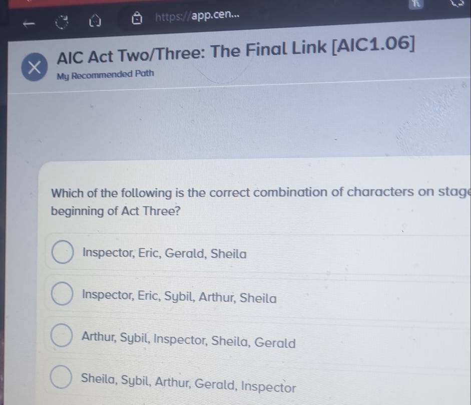 https:// app.cen...
× AIC Act Two/Three: The Final Link [AIC1.06]
My Recommended Path
Which of the following is the correct combination of characters on stage
beginning of Act Three?
Inspector, Eric, Gerald, Sheila
Inspector, Eric, Sybil, Arthur, Sheila
Arthur, Sybil, Inspector, Sheila, Gerald
Sheila, Sybil, Arthur, Gerald, Inspector