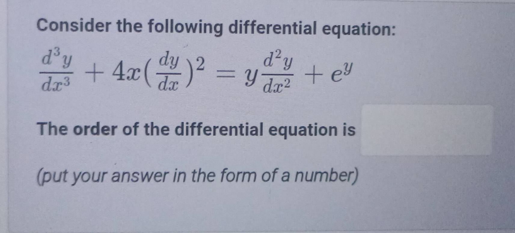 Consider the following differential equation:
 d^3y/dx^3 +4x( dy/dx )^2=y d^2y/dx^2 +e^y
The order of the differential equation is 
(put your answer in the form of a number)