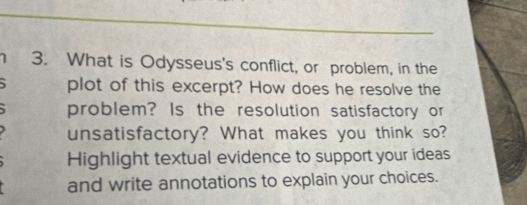 1 3. What is Odysseus's conflict, or problem, in the 
` plot of this excerpt? How does he resolve the 
problem? Is the resolution satisfactory or 
unsatisfactory? What makes you think so? 
Highlight textual evidence to support your ideas 
and write annotations to explain your choices.