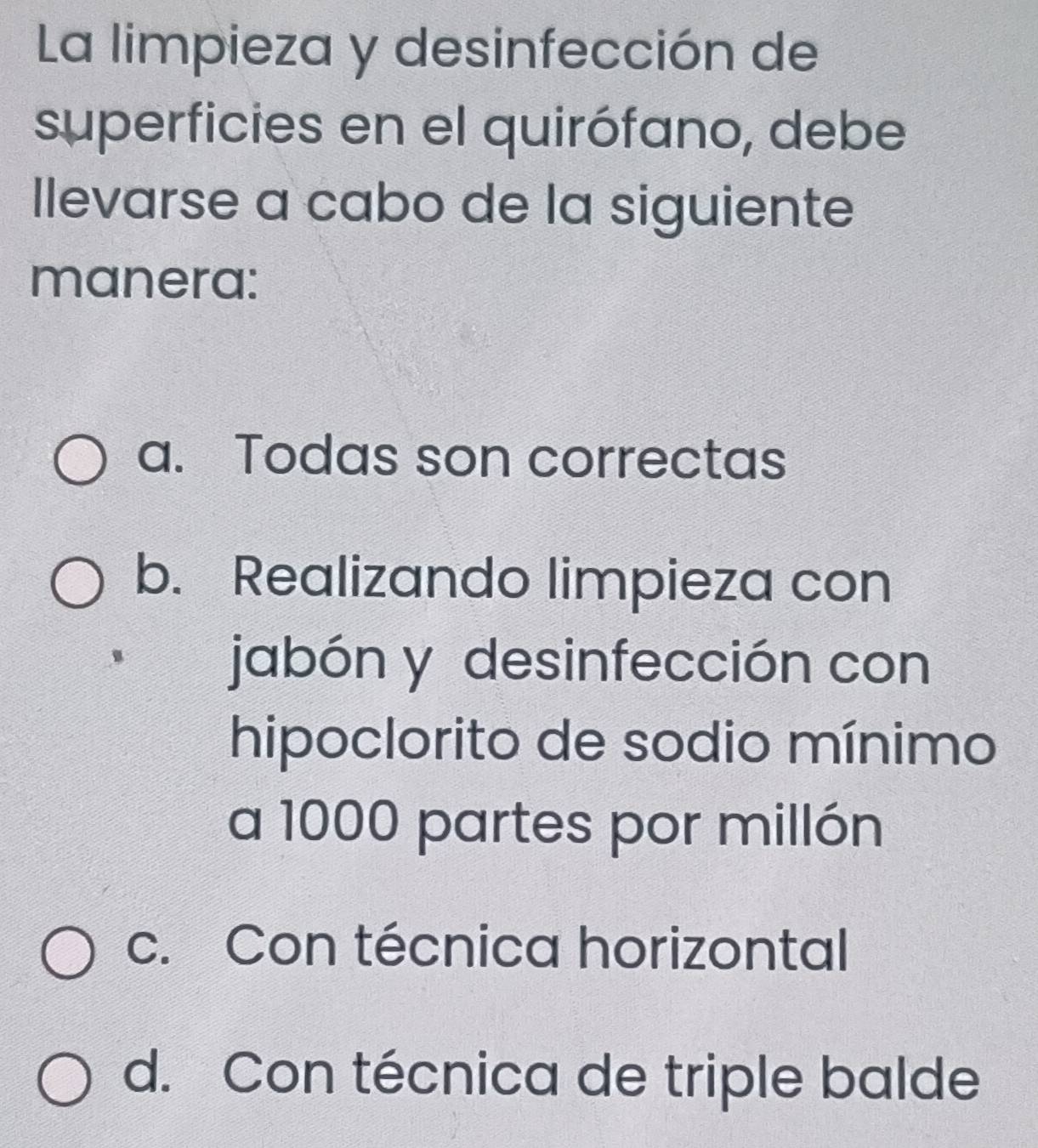 La limpieza y desinfección de
superficies en el quirófano, debe
llevarse a cabo de la siguiente
manera:
a. Todas son correctas
b. Realizando limpieza con
jabón y desinfección con
hipoclorito de sodio mínimo
a 1000 partes por millón
c. Con técnica horizontal
d. Con técnica de triple balde