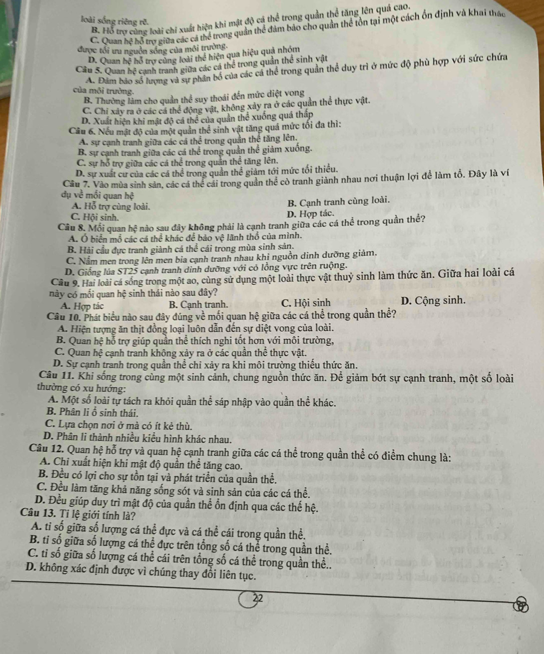 B. Hỗ trợ cùng loài chi xuất hiện khi mật độ cá thể trong quần thể tăng lên quá cao.
loài sống riêng rẽ.
C. Quan hệ hỗ trợ giữa các cá thể trong quần thể đảm bảo cho quần thể tồn tại một cách ổn định và khai thác
được tổi ưu nguồn sống của môi trường.
D. Quan hệ hỗ trơ cùng loài thể hiện qua hiệu quả nhóm
Câu 5. Quan hệ cạnh tranh giữa các cá thể trong quần thể sinh vật
A. Đâm bảo số lượng và sự phân bố của các cá thể trong quần thể duy trì ở mức độ phù hợp với sức chứa
của môi trường.
B. Thường làm cho quần thể suy thoái đến mức diệt vong
C. Chi xây ra ở các cá thể động vật, không xây ra ở các quần thể thực vật.
D. Xuất hiện khi mật độ cá thể của quần thể xuống quá thấp
Cầu 6. Nếu mật độ của một quần thể sinh vật tăng quá mức tối đa thì:
A. sự cạnh tranh giữa các cá thể trong quần thể tăng lên.
B. sự cạnh tranh giữa các cá thể trong quần thể giảm xuống.
C. sự hỗ trợ giữa các cá thể trong quản thể tăng lên.
D. sự xuất cư của các cá thể trong quần thể giảm tới mức tối thiều.
Câu 7. Vào mùa sinh sản, các cá thể cái trong quần thể cò tranh giành nhau nơi thuận lợi để làm tổ. Đây là ví
dụ về mối quan hệ
A. Hỗ trợ cùng loài. B. Cạnh tranh cùng loài.
C. Hội sinh. D. Hợp tác.
Câu 8. Mối quan hệ nào sau đây không phải là cạnh tranh giữa các cá thể trong quần thể?
A. Ô biển mổ các cá thể khác để bảo vệ lãnh thổ của mình.
B. Hải cầu đực tranh giành cá thể cái trong mùa sinh sản.
C. Nấm men trong lên men bia cạnh tranh nhau khi nguồn dinh dưỡng giảm.
D. Giống lúa ST25 cạnh tranh dinh dưỡng với cỏ lồng vực trên ruộng.
Câu 9. Hai loài cá sống trong một ao, cùng sử dụng một loài thực vật thuỷ sinh làm thức ăn. Giữa hai loài cá
này có mối quan hệ sinh thái nào sau đây?
A. Hợp tác B. Cạnh tranh. C. Hội sinh D. Cộng sinh.
Câu 10. Phát biểu nào sau đây đúng về mối quan hệ giữa các cá thể trong quần thể?
A. Hiện tượng ăn thịt đồng loại luôn dẫn đến sự diệt vong của loài.
B. Quan hệ hỗ trợ giúp quần thể thích nghi tốt hơn với môi trường,
C. Quan hệ cạnh tranh không xảy ra ở các quần thể thực vật.
D. Sự cạnh tranh trong quần thể chỉ xảy ra khi môi trường thiếu thức ăn.
Câu 11. Khi sống trong cùng một sinh cảnh, chung nguồn thức ăn. Để giảm bớt sự cạnh tranh, một số loài
thường có xu hướng:
A. Một số loài tự tách ra khỏi quần thể sáp nhập vào quần thể khác.
B. Phân li ổ sinh thái.
C. Lựa chọn nơi ở mà có ít kẻ thù.
D. Phân li thành nhiều kiểu hình khác nhau.
Câu 12. Quan hệ hỗ trợ và quan hệ cạnh tranh giữa các cá thể trong quần thể có điểm chung là:
A. Chi xuất hiện khi mật độ quần thể tăng cao.
B. Đều có lợi cho sự tồn tại và phát triển của quần thể.
C. Đều làm tăng khả năng sống sót và sinh sản của các cá thể.
D. Đều giúp duy trì mật độ của quần thể ổn định qua các thế hệ.
Câu 13. Ti lệ giới tính là?
A. tỉ số giữa số lượng cá thể đực và cá thể cái trong quần thể.
B. tỉ số giữa số lượng cá thể đực trên tổng số cá thể trong quần thể.
C. tỉ số giữa số lượng cá thể cái trên tổng số cá thể trong quần thể..
D. không xác định được vì chúng thay đổi liên tục.
22
