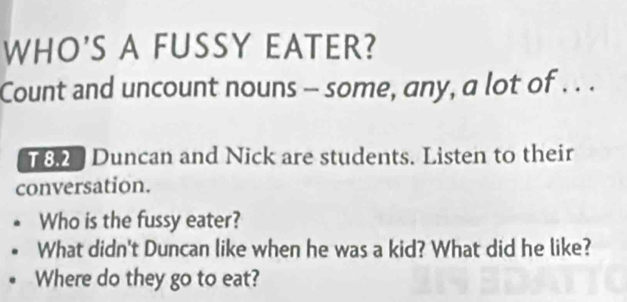 WHO'S A FUSSY EATER? 
Count and uncount nouns - some, any, a lot of . . . 
T 8.2 Duncan and Nick are students. Listen to their 
conversation. 
Who is the fussy eater? 
What didn't Duncan like when he was a kid? What did he like? 
Where do they go to eat?