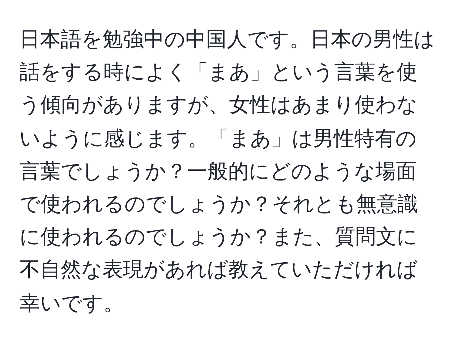 日本語を勉強中の中国人です。日本の男性は話をする時によく「まあ」という言葉を使う傾向がありますが、女性はあまり使わないように感じます。「まあ」は男性特有の言葉でしょうか？一般的にどのような場面で使われるのでしょうか？それとも無意識に使われるのでしょうか？また、質問文に不自然な表現があれば教えていただければ幸いです。