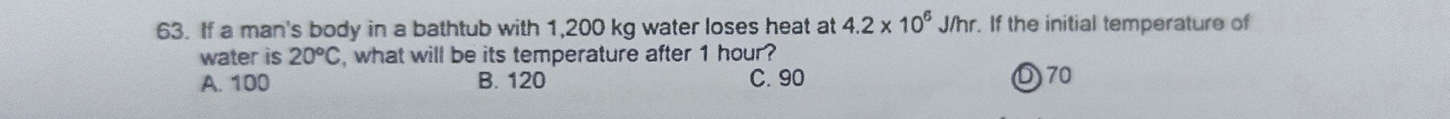 If a man's body in a bathtub with 1,200 kg water loses heat at 4.2* 10^6J/hr. If the initial temperature of
water is 20°C , what will be its temperature after 1 hour?
A. 100 B. 120 C. 90 D70