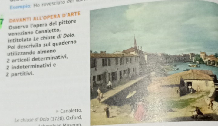 Esempio: o rovesciato de 
7 DAVANT! ALL'OPERA D' ARTE 
Osserva l’opera del pittore 
veneziano Canaletto, 
intitolata Le chiuse di Dolo. 
Poi descrivila sul quaderno 
utilizzando almeno 
2 articoli determinativi, 
2 indeterminativi e 
2 partitivi. 
Canaletto, 
Le chiuse di Dolo (1728), Oxford,