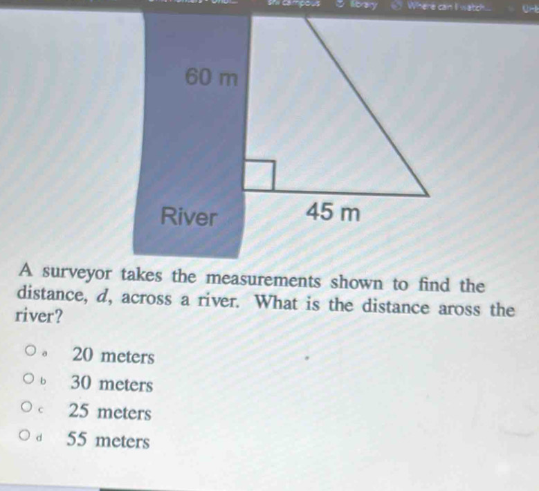 shi campous library Where can li watch..
A surveyor takes the measurements shown to find the
distance, d, across a river. What is the distance aross the
river?
。 20 meters
ь 30 meters
c 25 meters
55 meters