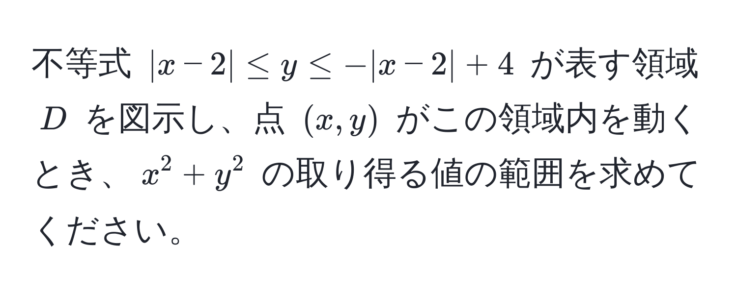 不等式 $|x - 2| ≤ y ≤ -|x - 2| + 4$ が表す領域 $D$ を図示し、点 $(x,y)$ がこの領域内を動くとき、$x^2 + y^2$ の取り得る値の範囲を求めてください。