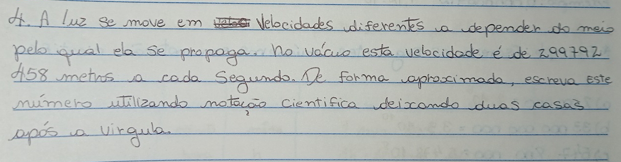 A luz se move em Helo Velocidades diferents a depender do mei 
pelo qual ela se propoga, no vacuo esta velocidade e de 299+92
0158 meths a cade Segunda. De forma vaproxcimada, escreva este 
mumero utilizand notaoo cientifica vdeicondo dues casas 
apos a virgula