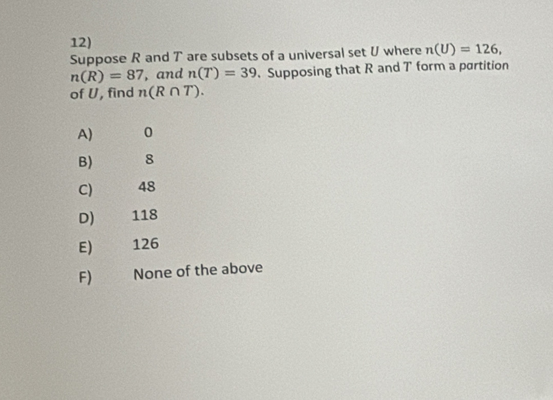 Suppose R and T are subsets of a universal set U where n(U)=126,
n(R)=87 , and n(T)=39. Supposing that R and T form a partition
of U, find n(R∩ T).
A) 0
B) 8
C) 48
D) 118
E) 126
F) None of the above