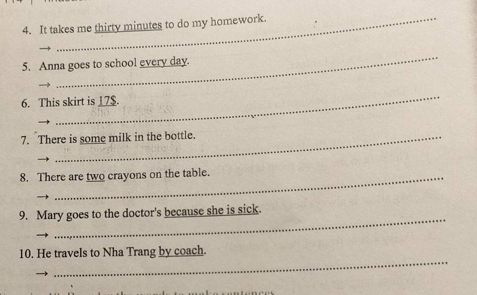 It takes me thirty minutes to do my homework. 
_ 
5. Anna goes to school every day. 
_ 
6. This skirt is 17$. 
7. There is some milk in the bottle. 
8. There are two crayons on the table. 
_ 
9. Mary goes to the doctor's because she is sick. 
_ 
10. He travels to Nha Trang by coach.