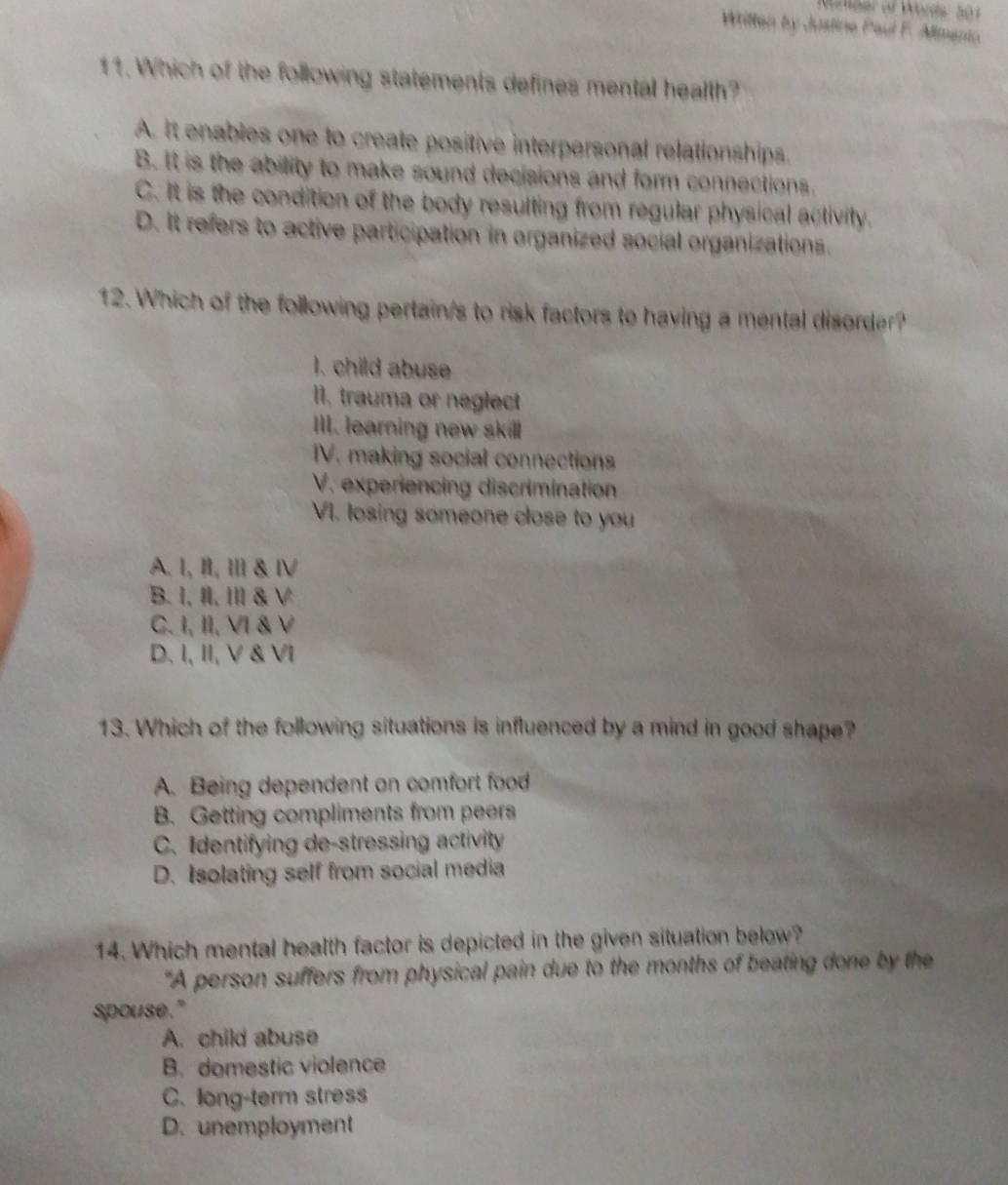 Written by Justine Paul F. Aimenio
11. Which of the following statements defines mental heallh?
A. It enables one to create positive interpersonal relationships.
B. It is the ability to make sound decisions and form connections.
C. It is the condition of the body resulting from regular physical activity.
D. It refers to active participation in organized social organizations.
12. Which of the following pertain/s to risk factors to having a mental disorder?
I. child abuse
I1, trauma or neglect
Ill. learning new skill
IV. making social connections
V. experiencing discrimination
VI. losing someone close to you
A. I, II, I & Ⅳ
B. I, II, I & V
C. I, II, VI & V
D. I, II, V & VI
13. Which of the following situations is influenced by a mind in good shape?
A. Being dependent on comfort food
B. Getting compliments from peers
C. Identifying de-stressing activity
D. Isolating self from social media
14. Which mental health factor is depicted in the given situation below?
"A person suffers from physical pain due to the months of beating done by the
spouse."
A. child abuse
B. domestic violence
C. long-term stress
D. unemployment