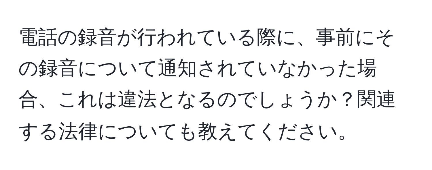 電話の録音が行われている際に、事前にその録音について通知されていなかった場合、これは違法となるのでしょうか？関連する法律についても教えてください。