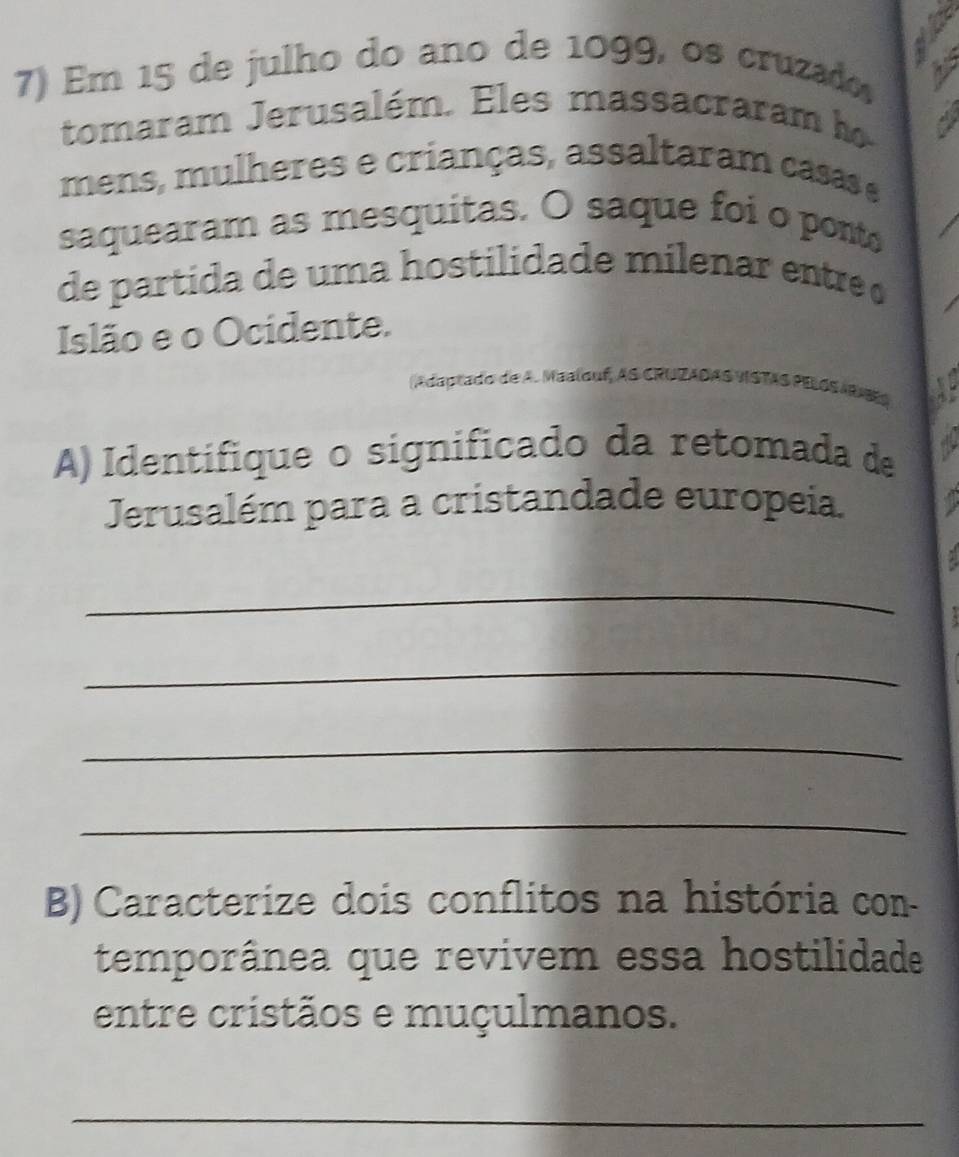 Em 15 de julho do ano de 1099, os cruzado 
tomaram Jerusalém. Eles massacraram h 
a 
mens, mulheres e crianças, assaltaram casas e 
saquearam as mesquitas. O saque foi o ponto 
de partida de uma hostilidade milenar entre 
Islão e o Ocidente. 
(A daptado de A. Maalouf, AS CRUZADAS VISTAS PELOS ARES 
A) Identifique o significado da retomada de 
Jerusalém para a cristandade europeia. 
_ 
_ 
_ 
_ 
B) Caracterize dois conflitos na história con- 
temporânea que revivem essa hostilidade 
entre cristãos e muçulmanos. 
_